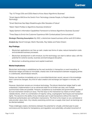 "Top 10 Things CIOs and CDOs Need to Know About Algorithmic Business"
"Smart Agents Will Drive the Switch From Technology-Literate People, to People-Literate
Technology"
"Smart Machines See Major Breakthroughs After Decades of Failure"
"Match Talent Profiles to Algorithmic Business Ambitions"
"Apply Gartner's Information Capabilities Framework to Achieve Algorithmic Business Success"
"Three Steps to Enrich the Customer Experience With Contextualized Communications"
Strategic Planning Assumption: By 2022, a blockchain-based business will be worth $10 billion.
Analysis by: David Furlonger, Martin Reynolds, Ray Valdes and Fabio Chesini
Key Findings:
■ Blockchain applications can free up cash, create new forms of value, reduce transaction costs
and accelerate business processes.
■ Blockchain development is still immature, but the technology can start to deliver value, with the
potential for extreme society, business and technological disruption.
■ Blockchain is attracting product and capital investment.
Market Implications:
Blockchain technology is established as the next revolution in transaction or event recording. A
blockchain ledger provides an immutable, shared view of all transactions between engaging parties
in a distributed, decentralized network.
Parties can therefore immediately act on a committed blockchain record, secure in the knowledge
that it cannot be changed. Any kind of value creation and exchange can happen in minutes, not
days.
However, blockchain remains an immature technology. The bitcoin blockchain ledger itself is well-
understood. Implementation is at an advanced state for its limited use case, and multiple
synchronized nodes are possible. However, acceptance by businesses and government agencies of
its trust mechanism remains an issue. The first issue is the mechanism by means of which nodes
validate blocks, which is a combination of majority voting, cryptographic techniques and transaction
rights. The second is the ability of any individual user to add transactions without the need for
traditional authentication and verification mechanisms. The third is the impact on any centralized or
sole provider value chain. Any industry exercising control over a supply chain (such as banking) can
be disintermediated.
These challenges create a dichotomy between the potential for virtually unlimited peer-to-peer
commerce and the desire for transparency and regulation over potentially untrusted movement of
Page 14 of 29 Gartner, Inc. | G00315910
 