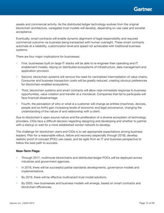 assets and commercial activity. As the distributed ledger technology evolves from the original
blockchain architecture, variegated trust models will develop, depending on use case and societal
acceptance.
Eventually, smart contracts will enable dynamic alignment of legal responsibility and required
commercial outcome via business being transacted with human oversight. These smart contracts
automate at a reliability, customization level and speed not achievable with traditional business
systems.
There are four major implications for businesses:
■ First, businesses built on large IT stacks will be able to re-engineer their operating and IT
enablement models, relying on distributed ecosystems of infrastructure, data management and
application provision.
■ Second, blockchain systems will remove the need for centralized intermediation of value chains.
Consumer and business transaction costs will be greatly reduced, creating obvious preferences
for blockchain-enabled ecosystems.
■ Third, blockchain systems and smart contracts will allow near-immediate response to business
opportunities, value creation and transfer at a microlevel. Companies that fail to participate will
face financial disadvantage.
■ Fourth, the perception of who or what is a customer will change as entities (machines, devices,
people and so forth) gain increasing levels of economic and legal provenance, changing the
understanding of the nature of and relationship with a client.
Due to blockchain's open-source nature and the proliferation of a diverse ecosystem of technology
providers, CIOs face a difficult decision regarding designing and developing and whether to partner
with a startup or wait for a more established vendor network to develop.
The challenge for blockchain users and CIOs is to set appropriate expectations among business
leaders: Plan for a reasonable rollout, failure and recovery (especially through 2018); develop
realistic proof of concept (POC) use cases; and be agile from an IT and business perspective to
follow the best path to success.
Near-Term Flags:
■ Through 2017, multimode blockchains and distributed ledger POCs will be deployed across
industries and government agencies.
■ In 2018, there will be successful partial standards developments, governance models and
implementations.
■ By 2019, there will be effective multivariant trust model solutions.
■ By 2020, new businesses and business models will emerge, based on smart contracts and
blockchain efficiencies.
Gartner, Inc. | G00315910 Page 15 of 29
 
