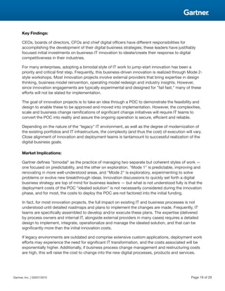 Key Findings:
CEOs, boards of directors, CFOs and chief digital officers have different responsibilities for
accomplishing the development of their digital business strategies; these leaders have justifiably
focused initial investments on business-IT innovation to ideate/create their response to digital
competitiveness in their industries.
For many enterprises, adopting a bimodal style of IT work to jump-start innovation has been a
priority and critical first step. Frequently, this business-driven innovation is realized through Mode 2-
style workshops. Most innovation projects involve external providers that bring expertise in design
thinking, business model reinvention, operating model redesign and industry insights. However,
since innovation engagements are typically experimental and designed for "fail fast," many of these
efforts will not be slated for implementation.
The goal of innovation projects is to take an idea through a POC to demonstrate the feasibility and
design to enable these to be approved and moved into implementation. However, the complexities,
scale and business change ramifications of significant change initiatives will require IT teams to
convert the POC into reality and assure the ongoing operation is secure, efficient and reliable.
Depending on the nature of the "legacy" IT environment, as well as the degree of modernization of
the existing portfolios and IT infrastructure, the complexity (and thus the cost) of execution will vary.
Close alignment of innovation and deployment teams is tantamount to successful realization of the
digital business goals.
Market Implications:
Gartner defines "bimodal" as the practice of managing two separate but coherent styles of work —
one focused on predictability, and the other on exploration. "Mode 1" is predictable, improving and
renovating in more well-understood areas, and "Mode 2" is exploratory, experimenting to solve
problems or evolve new breakthrough ideas. Innovation discussions to quickly set forth a digital
business strategy are top of mind for business leaders — but what is not understood fully is that the
deployment costs of the POC "ideated solution" is not necessarily considered during the innovation
phase, and for most, the costs to deploy the POC are not factored into the initial funding.
In fact, for most innovation projects, the full impact on existing IT and business processes is not
understood until detailed roadmaps and plans to implement the changes are made. Frequently, IT
teams are specifically assembled to develop and/or execute these plans. The expertise (delivered
by process owners and internal IT, alongside external providers in many cases) requires a detailed
design to implement, integrate, operationalize and manage the ideated solution, and that can be
significantly more than the initial innovation costs.
If legacy environments are outdated and comprise extensive custom applications, deployment work
efforts may experience the need for significant IT transformation, and the costs associated will be
exponentially higher. Additionally, if business process change management and restructuring costs
are high, this will raise the cost to change into the new digital processes, products and services.
Gartner, Inc. | G00315910 Page 19 of 29
 