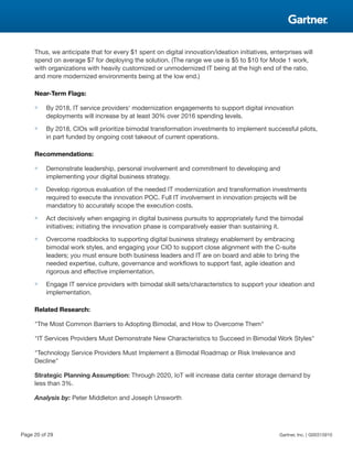 Thus, we anticipate that for every $1 spent on digital innovation/ideation initiatives, enterprises will
spend on average $7 for deploying the solution. (The range we use is $5 to $10 for Mode 1 work,
with organizations with heavily customized or unmodernized IT being at the high end of the ratio,
and more modernized environments being at the low end.)
Near-Term Flags:
■ By 2018, IT service providers' modernization engagements to support digital innovation
deployments will increase by at least 30% over 2016 spending levels.
■ By 2018, CIOs will prioritize bimodal transformation investments to implement successful pilots,
in part funded by ongoing cost takeout of current operations.
Recommendations:
■ Demonstrate leadership, personal involvement and commitment to developing and
implementing your digital business strategy.
■ Develop rigorous evaluation of the needed IT modernization and transformation investments
required to execute the innovation POC. Full IT involvement in innovation projects will be
mandatory to accurately scope the execution costs.
■ Act decisively when engaging in digital business pursuits to appropriately fund the bimodal
initiatives; initiating the innovation phase is comparatively easier than sustaining it.
■ Overcome roadblocks to supporting digital business strategy enablement by embracing
bimodal work styles, and engaging your CIO to support close alignment with the C-suite
leaders; you must ensure both business leaders and IT are on board and able to bring the
needed expertise, culture, governance and workflows to support fast, agile ideation and
rigorous and effective implementation.
■ Engage IT service providers with bimodal skill sets/characteristics to support your ideation and
implementation.
Related Research:
"The Most Common Barriers to Adopting Bimodal, and How to Overcome Them"
"IT Services Providers Must Demonstrate New Characteristics to Succeed in Bimodal Work Styles"
"Technology Service Providers Must Implement a Bimodal Roadmap or Risk Irrelevance and
Decline"
Strategic Planning Assumption: Through 2020, IoT will increase data center storage demand by
less than 3%.
Analysis by: Peter Middleton and Joseph Unsworth
Page 20 of 29 Gartner, Inc. | G00315910
 