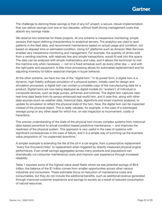 The challenge to deriving these savings is that of any IoT project: a secure, robust implementation
that can deliver savings over one or two decades, without itself driving management costs that
absorb any savings made.
We observe two extremes for these projects. At one extreme is inexpensive monitoring: simple
sensors that report defining characteristics to analytical servers. The analytics are used to spot
patterns in the fleet data, and recommend maintenance based on actual usage and condition, not
based on elapsed time or estimated condition. Using IoT platforms such as Amazon Web Services
enables very inexpensive monitoring and management. For example, the quantity of drinks sold
from a vending machine, with relatively few and simple transactions, would fit well into this space.
The data can be analyzed with simple mathematics and rules, and it allows the technician to visit
the machine only when necessary — not on a fixed schedule such as every other day — and with
the right parts and equipment. A little more processing allows for automated replenishment and for
adjusting inventory to follow seasonal changes in buyer behavior.
At the other extreme, we have the rise of the "digital twin." In its purest form, a digital twin is a
dynamic, high-fidelity software simulation of a physical system. Initially used for design and
simulation processes, a digital twin can contain a complete copy of the manufacturing data for a
product. Digital twins are now being deployed as digital models (or "avatars") of individual or
composite devices, such as large pumps, airframes and turbines. The digital twin captures near-
real-time data feeds from its sensor-enhanced real-world twin, and it uses this, along with other
data sources (such as weather data, historical data, algorithms and smart machine analysis), to
update its simulation to reflect the physical state of the twin. Now, the digital twin can be inspected
instead of the physical object. This is really valuable, for example, in the case of a submerged
sewage pump or any other asset for which live, on-site inspection is inconvenient, costly or
hazardous.
This precise understanding of the state of the physical twin moves complex systems from historical-
data-based preventive to actual-condition-based predictive maintenance — and improves the
readiness of the physical system. This approach is very useful in the case of systems with
significant consequences in the case of failure, and it is a simple way of summing up the business
value proposition of "no unplanned downtime."
A simpler example is extending the life of the oil in a car engine, from a prescriptive replacement
"every five thousand miles" to replacement when triggered by directly measured physical engine
performance. Even small savings aggregated across many products and populations can
dramatically cut consumer maintenance costs and improve user experience through increased
reliability.
Table 1 exposes some of the highest-value asset fleets where we see potential savings of $0.8
trillion; the balance of the $1 trillion comes from smaller opportunities across other various
industries and consumers. These estimates focus on reduction of maintenance costs and
consumables, but they do not include the additional benefits, such as additional revenue generated
through improved customer experience and savings to society as a result of reduced consumption
of natural resources.
Gartner, Inc. | G00315910 Page 23 of 29
 