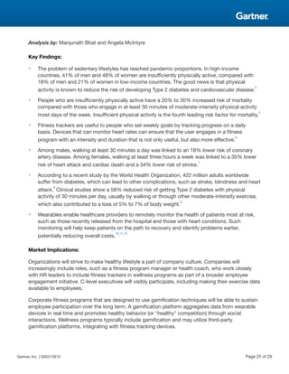 Analysis by: Manjunath Bhat and Angela McIntyre
Key Findings:
■ The problem of sedentary lifestyles has reached pandemic proportions. In high-income
countries, 41% of men and 48% of women are insufficiently physically active, compared with
18% of men and 21% of women in low-income countries. The good news is that physical
activity is known to reduce the risk of developing Type 2 diabetes and cardiovascular disease.
5
■ People who are insufficiently physically active have a 20% to 30% increased risk of mortality
compared with those who engage in at least 30 minutes of moderate-intensity physical activity
most days of the week. Insufficient physical activity is the fourth leading risk factor for mortality.
5
■ Fitness trackers are useful to people who set weekly goals by tracking progress on a daily
basis. Devices that can monitor heart rates can ensure that the user engages in a fitness
program with an intensity and duration that is not only useful, but also more effective.
6
■ Among males, walking at least 30 minutes a day was linked to an 18% lower risk of coronary
artery disease. Among females, walking at least three hours a week was linked to a 35% lower
risk of heart attack and cardiac death and a 34% lower risk of stroke.
7
■ According to a recent study by the World Health Organization, 422 million adults worldwide
suffer from diabetes, which can lead to other complications, such as stroke, blindness and heart
attack.
8
Clinical studies show a 58% reduced risk of getting Type 2 diabetes with physical
activity of 30 minutes per day, usually by walking or through other moderate-intensity exercise,
which also contributed to a loss of 5% to 7% of body weight.
9
■ Wearables enable healthcare providers to remotely monitor the health of patients most at risk,
such as those recently released from the hospital and those with heart conditions. Such
monitoring will help keep patients on the path to recovery and identify problems earlier,
potentially reducing overall costs.
10,11,12
Market Implications:
Organizations will strive to make healthy lifestyle a part of company culture. Companies will
increasingly include roles, such as a fitness program manager or health coach, who work closely
with HR leaders to include fitness trackers in wellness programs as part of a broader employee
engagement initiative. C-level executives will visibly participate, including making their exercise data
available to employees.
Corporate fitness programs that are designed to use gamification techniques will be able to sustain
employee participation over the long term. A gamification platform aggregates data from wearable
devices in real time and promotes healthy behavior (or "healthy" competition) through social
interactions. Wellness programs typically include gamification and may utilize third-party
gamification platforms, integrating with fitness tracking devices.
Gartner, Inc. | G00315910 Page 25 of 29
 