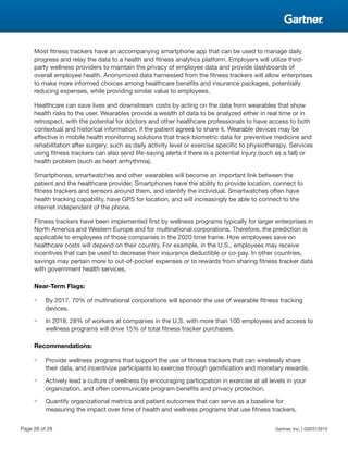 Most fitness trackers have an accompanying smartphone app that can be used to manage daily
progress and relay the data to a health and fitness analytics platform. Employers will utilize third-
party wellness providers to maintain the privacy of employee data and provide dashboards of
overall employee health. Anonymized data harnessed from the fitness trackers will allow enterprises
to make more informed choices among healthcare benefits and insurance packages, potentially
reducing expenses, while providing similar value to employees.
Healthcare can save lives and downstream costs by acting on the data from wearables that show
health risks to the user. Wearables provide a wealth of data to be analyzed either in real time or in
retrospect, with the potential for doctors and other healthcare professionals to have access to both
contextual and historical information, if the patient agrees to share it. Wearable devices may be
effective in mobile health monitoring solutions that track biometric data for preventive medicine and
rehabilitation after surgery, such as daily activity level or exercise specific to physiotherapy. Services
using fitness trackers can also send life-saving alerts if there is a potential injury (such as a fall) or
health problem (such as heart arrhythmia).
Smartphones, smartwatches and other wearables will become an important link between the
patient and the healthcare provider. Smartphones have the ability to provide location, connect to
fitness trackers and sensors around them, and identify the individual. Smartwatches often have
health tracking capability, have GPS for location, and will increasingly be able to connect to the
internet independent of the phone.
Fitness trackers have been implemented first by wellness programs typically for larger enterprises in
North America and Western Europe and for multinational corporations. Therefore, the prediction is
applicable to employees of those companies in the 2020 time frame. How employees save on
healthcare costs will depend on their country. For example, in the U.S., employees may receive
incentives that can be used to decrease their insurance deductible or co-pay. In other countries,
savings may pertain more to out-of-pocket expenses or to rewards from sharing fitness tracker data
with government health services.
Near-Term Flags:
■ By 2017, 70% of multinational corporations will sponsor the use of wearable fitness tracking
devices.
■ In 2018, 28% of workers at companies in the U.S. with more than 100 employees and access to
wellness programs will drive 15% of total fitness tracker purchases.
Recommendations:
■ Provide wellness programs that support the use of fitness trackers that can wirelessly share
their data, and incentivize participants to exercise through gamification and monetary rewards.
■ Actively lead a culture of wellness by encouraging participation in exercise at all levels in your
organization, and often communicate program benefits and privacy protection.
■ Quantify organizational metrics and patient outcomes that can serve as a baseline for
measuring the impact over time of health and wellness programs that use fitness trackers.
Page 26 of 29 Gartner, Inc. | G00315910
 