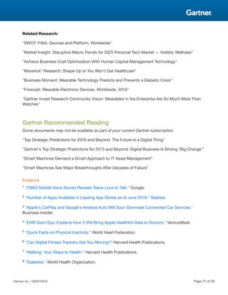 Related Research:
"SWOT: Fitbit, Devices and Platform, Worldwide"
"Market Insight: Disruptive Macro Trends for 2025 Personal Tech Market — Holistic Wellness"
"Achieve Business Cost Optimization With Human Capital Management Technology"
"Maverick* Research: Shape Up or You Won't Get Healthcare"
"Business Moment: Wearable Technology Predicts and Prevents a Diabetic Crisis"
"Forecast: Wearable Electronic Devices, Worldwide, 2016"
"Gartner Invest Research Community Vision: Wearables in the Enterprise Are So Much More Than
Watches"
Gartner Recommended Reading
Some documents may not be available as part of your current Gartner subscription.
"Top Strategic Predictions for 2016 and Beyond: The Future Is a Digital Thing"
"Gartner's Top Strategic Predictions for 2015 and Beyond: Digital Business Is Driving 'Big Change'"
"Smart Machines Demand a Smart Approach to IT Asset Management"
"Smart Machines See Major Breakthroughs After Decades of Failure"
Evidence
1 "OMG! Mobile Voice Survey Reveals Teens Love to Talk." Google.
2 "Number of Apps Available in Leading App Stores as of June 2016." Statista.
3 "Apple's CarPlay and Google's Android Auto Will Soon Dominate Connected Car Services."
Business Insider.
4 "EHR Giant Epic Explains How It Will Bring Apple HealthKit Data to Doctors." VentureBeat.
5 "Quick Facts on Physical Inactivity." World Heart Federation.
6 "Can Digital Fitness Trackers Get You Moving?" Harvard Health Publications.
7 "Walking: Your Steps to Health." Harvard Health Publications.
8 "Diabetes." World Health Organization.
Gartner, Inc. | G00315910 Page 27 of 29
 
