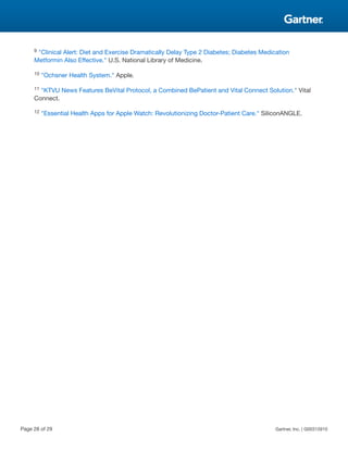 9 "Clinical Alert: Diet and Exercise Dramatically Delay Type 2 Diabetes; Diabetes Medication
Metformin Also Effective." U.S. National Library of Medicine.
10 "Ochsner Health System." Apple.
11 "KTVU News Features BeVital Protocol, a Combined BePatient and Vital Connect Solution." Vital
Connect.
12 "Essential Health Apps for Apple Watch: Revolutionizing Doctor-Patient Care." SiliconANGLE.
Page 28 of 29 Gartner, Inc. | G00315910
 