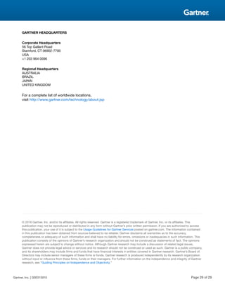 GARTNER HEADQUARTERS
Corporate Headquarters
56 Top Gallant Road
Stamford, CT 06902-7700
USA
+1 203 964 0096
Regional Headquarters
AUSTRALIA
BRAZIL
JAPAN
UNITED KINGDOM
For a complete list of worldwide locations,
visit http://www.gartner.com/technology/about.jsp
© 2016 Gartner, Inc. and/or its affiliates. All rights reserved. Gartner is a registered trademark of Gartner, Inc. or its affiliates. This
publication may not be reproduced or distributed in any form without Gartner’s prior written permission. If you are authorized to access
this publication, your use of it is subject to the Usage Guidelines for Gartner Services posted on gartner.com. The information contained
in this publication has been obtained from sources believed to be reliable. Gartner disclaims all warranties as to the accuracy,
completeness or adequacy of such information and shall have no liability for errors, omissions or inadequacies in such information. This
publication consists of the opinions of Gartner’s research organization and should not be construed as statements of fact. The opinions
expressed herein are subject to change without notice. Although Gartner research may include a discussion of related legal issues,
Gartner does not provide legal advice or services and its research should not be construed or used as such. Gartner is a public company,
and its shareholders may include firms and funds that have financial interests in entities covered in Gartner research. Gartner’s Board of
Directors may include senior managers of these firms or funds. Gartner research is produced independently by its research organization
without input or influence from these firms, funds or their managers. For further information on the independence and integrity of Gartner
research, see “Guiding Principles on Independence and Objectivity.”
Gartner, Inc. | G00315910 Page 29 of 29
 