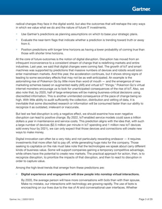 radical changes they face in the digital world, but also the outcomes that will reshape the very ways
in which we value what we do and the nature of future IT investments.
■ Use Gartner's predictions as planning assumptions on which to base your strategic plans.
■ Evaluate the near-term flags that indicate whether a prediction is trending toward truth or away
from it.
■ Position predictions with longer time horizons as having a lower probability of coming true than
those with shorter time horizons.
At the core of future outcomes is the notion of digital disruption. Disruption has moved from an
infrequent inconvenience to a consistent stream of change that is redefining markets and entire
industries. Last year, we said that digital changes were coming fast. The growth of IoT and smart
machines was supported by predictions that massive numbers of devices and robots would soon
enter mainstream markets. And this year, the acceleration continues, but it shows strong signs of
leading to some secondary effects that may not be as well-anticipated. An example is the
astonishing rise of Pokemon Go by little more than word of mouth — and the emergence of new
marketing schemes based on augmented reality (AR) and virtual IoT "things." Pokemon Go's virtual
internet monsters encourage us to look for unanticipated consequences of the rise of IoT. Also, we
also note that, by 2020, half of large enterprises will be making business-critical decisions using
discredited information. This is another unintended consequence of the pace of change being so
high. With little ability to audit sufficiently the collection, distribution and vetting of data, it is
inevitable that some discredited research or information will be consumed faster than our ability to
recognize it as outdated, irrelevant or inaccurate.
But lest we feel disruption is only a negative effect, we should examine how even negative
disruption can lead to positive change. By 2022, IoT-enabled service models could save a trillion
dollars a year in maintenance and service costs. This prediction aligns with the idea that, with such
a large number of devices ($2.5 million per minute in IoT spending and 1 million new IoT devices
sold every hour by 2021), we can only expect that those devices and connections will create new
ways to make money.
Digital innovation can often be a very risky and not particularly rewarding endeavor — it requires
investments that more often fail to pay off, while generating huge risks for the company. Those
seeking to capitalize on the risk must take note that the technologies we speak about carry different
kinds of business value. Some will support companies gaining a temporary competitive advantage,
while others have the potential to create new markets. The practical approach for action, then, is to
recognize disruption, to prioritize the impacts of that disruption, and then to react to disruption in
order to capture value.
Among the high-level trends that emerge from these predictions are:
■ Digital experience and engagement will draw people into nonstop virtual interactions.
By 2020, the average person will have more conversations with bots than with their spouse.
Make no mistake, our interactions with technology are growing rapidly. The use of bots is
encroaching on our lives due to the rise of AI and conversational user interfaces. Whether
Gartner, Inc. | G00315910 Page 3 of 29
 