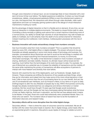 through voice interaction or textual input, we are increasingly likely to have interacted with a bot
(and not know it) than ever before. The digital experience is addictive. It enters our lives through
smartphones, tablets, virtual personal assistants (VPAs) or even the entertainment systems in
our cars. And beyond that, the interactions with others through video doorbells, video watch
applications and even our everyday gaming systems add to the deluge of virtual interaction
mechanisms invading our world.
But the advantage of digital interaction is that it is flexible and on-demand. At any time, we can
have an interaction in multiple digital environments. This leads to a lower-friction path to value.
Controlling a drone remotely or getting work advice from a smart machine is becoming more of
a normal activity. Our ability to handle high volumes of virtual interactions may well increase our
ability to multitask, but it will certainly mean the death of one central channel for interaction,
instead morphing into multibrand, multi-interface, multiecosystem processes with the rise of
brokers.
■ Business innovation will create extraordinary change from mundane concepts.
Can true innovation arise from more mundane concepts? This is a question that should be
asked by every CIO, chief digital officer or digital strategist. The answer will prove to be yes.
Examples are already appearing in some more trendy areas of technology and business. For
example, conversations about blockchain are hard to avoid as the technology is credited with
being ready to impact everything from financial transactions, to money, to community
information exchanges. The reality is that blockchain is based on more mundane concepts of
sharing, distribution and data visibility. However, its ultimate impact will be broad and far-
reaching, much farther than the technologies of its roots have been to date. For example, the
use of blockchain as a potential way to increase the reliability of transactions and the visibility of
the same while maintaining the privacy of transactions will allow ecosystems of partners to
interact with more freedom and diversity than ever before.
Second, let's examine the rise of the digital giants, such as Facebook, Google, Apple and
Amazon. These companies are shifting the dynamics of how people purchase things, where
they go for information and indeed how they make some of the more critical decisions in their
lives. Little is more common than the act of purchasing items for our own benefit. And yet, the
use of conversational user interfaces, such as Amazon's Alexa, to buy items or to give us daily
briefings begins to alter the very lifestyles of people day to day. Within the business community,
Google has already revolutionized how we categorize and retrieve information or market
ourselves. But few would have thought 10 years ago that Google would revolutionize
transportation, and yet the Google car has many businesses asking themselves what the future
of their car fleets might be. And even in education, we find that we have altered what it means
to be literate. In the past, those who could read extensively were considered literate. Now, it is
those who can search. The mundane nature of search has risen to be the foundation of
information discovery and research today.
■ Secondary effects will be more disruptive than the initial digital change.
Secondary effects — Here is where the value of outcomes cannot be overlooked. We are all
familiar with the notion that action leads to reaction. But in digital change, action leads often to
an exponential growth in reactions. Disruptions cause ripples of change to radiate out and to
Page 4 of 29 Gartner, Inc. | G00315910
 