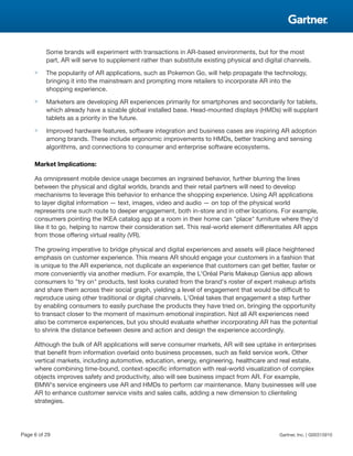 Some brands will experiment with transactions in AR-based environments, but for the most
part, AR will serve to supplement rather than substitute existing physical and digital channels.
■ The popularity of AR applications, such as Pokemon Go, will help propagate the technology,
bringing it into the mainstream and prompting more retailers to incorporate AR into the
shopping experience.
■ Marketers are developing AR experiences primarily for smartphones and secondarily for tablets,
which already have a sizable global installed base. Head-mounted displays (HMDs) will supplant
tablets as a priority in the future.
■ Improved hardware features, software integration and business cases are inspiring AR adoption
among brands. These include ergonomic improvements to HMDs, better tracking and sensing
algorithms, and connections to consumer and enterprise software ecosystems.
Market Implications:
As omnipresent mobile device usage becomes an ingrained behavior, further blurring the lines
between the physical and digital worlds, brands and their retail partners will need to develop
mechanisms to leverage this behavior to enhance the shopping experience. Using AR applications
to layer digital information — text, images, video and audio — on top of the physical world
represents one such route to deeper engagement, both in-store and in other locations. For example,
consumers pointing the IKEA catalog app at a room in their home can "place" furniture where they'd
like it to go, helping to narrow their consideration set. This real-world element differentiates AR apps
from those offering virtual reality (VR).
The growing imperative to bridge physical and digital experiences and assets will place heightened
emphasis on customer experience. This means AR should engage your customers in a fashion that
is unique to the AR experience, not duplicate an experience that customers can get better, faster or
more conveniently via another medium. For example, the L'Oréal Paris Makeup Genius app allows
consumers to "try on" products, test looks curated from the brand's roster of expert makeup artists
and share them across their social graph, yielding a level of engagement that would be difficult to
reproduce using other traditional or digital channels. L'Oréal takes that engagement a step further
by enabling consumers to easily purchase the products they have tried on, bringing the opportunity
to transact closer to the moment of maximum emotional inspiration. Not all AR experiences need
also be commerce experiences, but you should evaluate whether incorporating AR has the potential
to shrink the distance between desire and action and design the experience accordingly.
Although the bulk of AR applications will serve consumer markets, AR will see uptake in enterprises
that benefit from information overlaid onto business processes, such as field service work. Other
vertical markets, including automotive, education, energy, engineering, healthcare and real estate,
where combining time-bound, context-specific information with real-world visualization of complex
objects improves safety and productivity, also will see business impact from AR. For example,
BMW's service engineers use AR and HMDs to perform car maintenance. Many businesses will use
AR to enhance customer service visits and sales calls, adding a new dimension to clienteling
strategies.
Page 6 of 29 Gartner, Inc. | G00315910
 