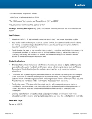 "Market Guide for Augmented Reality"
"Hype Cycle for Wearable Devices, 2016"
"Top 10 Wearable Technologies and Capabilities in 2017 and 2018"
"Industry Vision: Commerce That Comes to You"
Strategic Planning Assumption: By 2020, 30% of web browsing sessions will be done without a
screen.
Key Findings:
■
More than half of U.S. teens already use voice search daily,
1
and usage is growing rapidly.
■ New audio-centric technologies, such as Apple's AirPods, Google Home and Amazon's Echo,
are making access to dialogue-based information ubiquitous and spawning new platforms
based on "voice first" interactions.
■ By eliminating the need to use one's hands and eyes for browsing, vocal interactions extend the
utility of web sessions to contexts such as driving, cooking, walking, socializing, exercising,
operating machinery and so forth. As a result, the share of waking hours devoid of instant
access to online resources will approach zero.
Market Implications:
■ The rise of screenless interactions will shift even more market power to digital platform giants,
such as Google, Apple, Facebook, and Amazon (along with emerging giants, such as Alibaba,
Tencent and Uber), allowing them to mediate a growing share of all consumer-business
interactions.
■ Companies will experience great pressure to invest in voice-based technology solutions as part
of the next wave of customer and employee experience design, and they will struggle not to
cede too much control to large ecosystem platform providers in these endeavors. Most requisite
AI platforms and standards will be controlled by these ecosystem providers.
■ Public reliance on VPAs as proxies for mobile identity will increase demands on platform
providers for more transparency and compliance with an increasingly complex assortment of
privacy regulations. Ironically, this will erect higher barriers to entry for new disruptive
challengers.
■ Growing restrictions on access to walled-garden personal data accumulated from voice
interactions will drive tension among digital ecosystems and raise the cost of platform neutrality.
Near-Term Flags:
By year-end 2017:
Page 8 of 29 Gartner, Inc. | G00315910
 