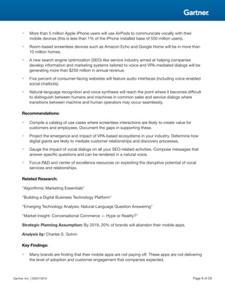 ■ More than 5 million Apple iPhone users will use AirPods to communicate vocally with their
mobile devices (this is less than 1% of the iPhone installed base of 550 million users).
■ Room-based screenless devices such as Amazon Echo and Google Home will be in more than
10 million homes.
■ A new search engine optimization (SEO)-like service industry aimed at helping companies
develop information and marketing systems tailored to voice and VPA-mediated dialogs will be
generating more than $250 million in annual revenue.
■ Five percent of consumer-facing websites will feature audio interfaces (including voice-enabled
social chatbots).
■ Natural-language recognition and voice synthesis will reach the point where it becomes difficult
to distinguish between humans and machines in common sales and service dialogs where
transitions between machine and human operators may occur seamlessly.
Recommendations:
■ Compile a catalog of use cases where screenless interactions are likely to create value for
customers and employees. Document the gaps in supporting these.
■ Project the emergence and impact of VPA-based ecosystems in your industry. Determine how
digital giants are likely to mediate customer relationships and discovery processes.
■ Gauge the impact of vocal dialogs on all your SEO-related activities. Compose messages that
answer specific questions and can be rendered in a natural voice.
■ Focus R&D and center of excellence resources on exploiting the disruptive potential of vocal
services and relationships.
Related Research:
"Algorithmic Marketing Essentials"
"Building a Digital Business Technology Platform"
"Emerging Technology Analysis: Natural-Language Question Answering"
"Market Insight: Conversational Commerce — Hype or Reality?"
Strategic Planning Assumption: By 2019, 20% of brands will abandon their mobile apps.
Analysis by: Charles S. Golvin
Key Findings:
■ Many brands are finding that their mobile apps are not paying off. These apps are not delivering
the level of adoption and customer engagement that companies expected.
Gartner, Inc. | G00315910 Page 9 of 29
 