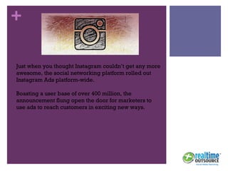 +
Just when you thought Instagram couldn’t get any more
awesome, the social networking platform rolled out
Instagram Ads platform-wide.
Boasting a user base of over 400 million, the
announcement flung open the door for marketers to
use ads to reach customers in exciting new ways.
 