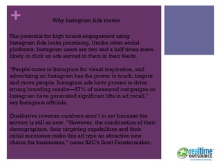 + Why Instagram Ads matter
The potential for high brand engagement using
Instagram Ads looks promising. Unlike other social
platforms, Instagram users are two and a half times more
likely to click on ads served to them in their feeds.
“People come to Instagram for visual inspiration, and
advertising on Instagram has the power to touch, inspire
and move people. Instagram ads have proven to drive
strong branding results—97% of measured campaigns on
Instagram have generated significant lifts in ad recall,”
say Instagram officials.
Qualitative revenue numbers aren’t in yet because the
service is still so new. “However, the combination of their
demographics, their targeting capabilities and their
initial successes make this ad type an attractive new
choice for businesses,” notes B2C’s Scott Fenstermaker.
 