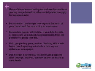 +
• Be authentic. Use images that capture the heart of
your brand and the minds of your customers.
• Remember proper attribution. If you didn’t create
it, make sure you publish with permission from the
person or agency that did.
• Help people buy your product. Nothing kills a sale
faster than forgetting to include a link to your
website or sales page.
• Don’t forget a strong call to action! Ask people to
click through, call you, connect online, or share in
their feeds.
Many of the rules marketing teams have learned from
posting image-based on other social platforms apply
for Instagram Ads:
 