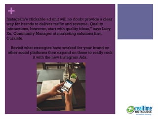 +Instagram’s clickable ad unit will no doubt provide a clear
way for brands to deliver traffic and revenue. Quality
interactions, however, start with quality ideas,” says Lucy
Xu, Community Manager at marketing solutions firm
Curalate.
Revisit what strategies have worked for your brand on
other social platforms then expand on those to really rock
it with the new Instagram Ads.
 