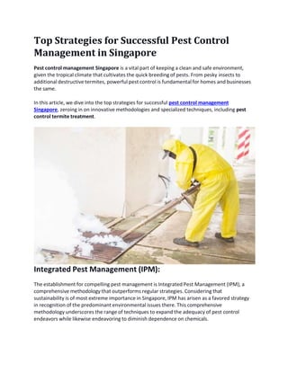 Top Strategies for Successful Pest Control
Management in Singapore
Pest control management Singapore is a vital part of keeping a clean and safe environment,
given the tropical climate that cultivates the quick breeding of pests. From pesky insects to
additional destructive termites, powerful pest control is fundamental for homes and businesses
the same.
In this article, we dive into the top strategies for successful pest control management
Singapore, zeroing in on innovative methodologies and specialized techniques, including pest
control termite treatment.
Integrated Pest Management (IPM):
The establishment for compelling pest management is Integrated Pest Management (IPM), a
comprehensive methodology that outperforms regular strategies. Considering that
sustainability is of most extreme importance in Singapore, IPM has arisen as a favored strategy
in recognition of the predominant environmental issues there. This comprehensive
methodology underscores the range of techniques to expand the adequacy of pest control
endeavors while likewise endeavoring to diminish dependence on chemicals.
 