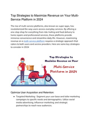 Top Strategies to Maximize Revenue on Your Multi-
Service Platform in 2024
The rise of multi-service platforms, also known as super apps, has
revolutionized the way users access everyday services. By offering a
one-stop shop for everything from ride-hailing and food delivery to
home repairs and professional services, these platforms provide
immense convenience and streamline daily life. However, maximizing
revenue on a multi-service platform requires a strategic approach that
caters to both users and service providers. Here are some key strategies
to consider in 2024
Optimize User Acquisition and Retention:
● Targeted Marketing: Segment your user base and tailor marketing
campaigns to specific needs and demographics. Utilize social
media advertising, influencer marketing, and strategic
partnerships to reach new audiences.
 