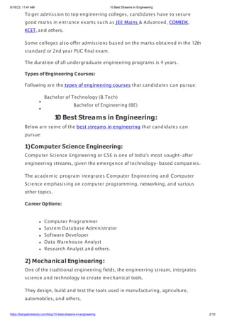 6/16/23, 11:41 AM 10 Best Streams In Engineering
To get admission to top engineering colleges, candidates have to secure
good marks in entrance exams such as JEE Mains & Advanced, COMEDK,
KCET, and others.
Some colleges also offer admissions based on the marks obtained in the 12th
standard or 2nd year PUC final exam.
The duration of all undergraduate engineering programs is 4 years.
Types of Engineering Courses:
Following are the types of engineering courses that candidates can pursue:
Bachelor of Technology (B.Tech)
Bachelor of Engineering (BE)
1
0 Best Streams in Engineering:
Below are some of the best streams in engineering that candidates can
pursue:
1)Computer Science Engineering:
Computer Science Engineering or CSE is one of India's most sought-after
engineering streams, given the emergence of technology-based companies.
The academic program integrates Computer Engineering and Computer
Science emphasising on computer programming, networking, and various
other topics.
Career Options:
Computer Programmer
System Database Administrator
Software Developer
Data Warehouse Analyst
Research Analyst and others.
2) Mechanical Engineering:
One of the traditional engineering fields, the engineering stream, integrates
science and technology to create mechanical tools.
They design, build and test the tools used in manufacturing, agriculture,
automobiles, and others.
https://bangalorestudy.com/blog/10-best-streams-in-engineering 2/10
 