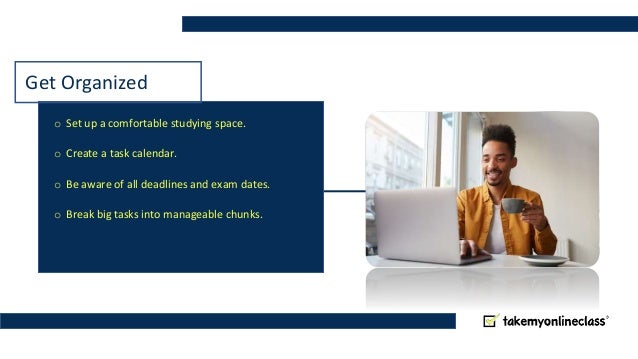 Get Organized
o Set up a comfortable studying space.
o Create a task calendar.
o Be aware of all deadlines and exam dates.
o Break big tasks into manageable chunks.
 