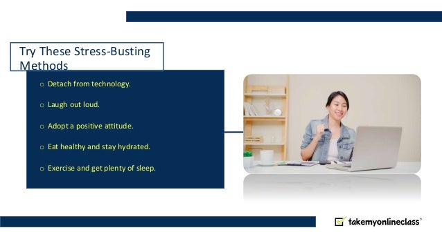 Try These Stress-Busting
Methods
o Detach from technology.
o Laugh out loud.
o Adopt a positive attitude.
o Eat healthy and stay hydrated.
o Exercise and get plenty of sleep.
 