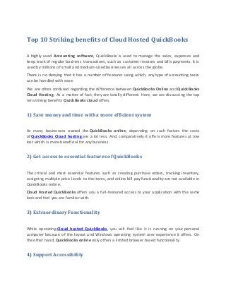 Top 10 Striking benefits of Cloud Hosted QuickBooks
A highly used Accounting software, QuickBooks is used to manage the sales, expenses and
keep track of regular business transactions, such as customer invoices and bills payments. It is
used by millions of small and medium-sized businesses all across the globe.
There is no denying that it has a number of features using which, any type of accounting tasks
can be handled with ease.
We are often confused regarding the difference between QuickBooks Online and QuickBooks
Cloud Hosting. As a matter of fact, they are totally different. Here, we are discussing the top
ten striking benefits QuickBooks cloud offers.
1) Save money and time with a more efficient system
As many businesses owned the QuickBooks online, depending on such factors the costs
of QuickBooks Cloud hosting are a lot less. And, comparatively it offers more features at low
lost which is more beneficial for any business.
2) Get access to essential features of QuickBooks
The critical and most essential features such as creating purchase orders, tracking inventory,
assigning multiple price levels to the items, and online bill pay functionality are not available in
QuickBooks online.
Cloud Hosted QuickBooks offers you a full-featured access to your application with the same
look and feel you are familiar with.
3) Extraordinary Functionality
While operating Cloud hosted QuickBooks, you will feel like it is running on your personal
computer because of the layout and Windows operating system user experience it offers. On
the other hand, QuickBooks online only offers a limited browser based functionality.
4) Support Accessibility
 