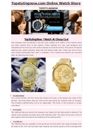 Topstylingnow.com Online Watch Store
TopStylingNow ! Watch At Cheap Cost
This company has introduced a very low cost, quality wrist watch in the market which
can show perfect time to the people. These watches are very well designed and
manufacture has come up with various designs to fit all the wrists. They have introduces
watches with casted stainless steel belt and leather belts also. These are some of the
very simple fashionable item that is available in the market and people are choosing
them for defining their style.
 Excellent Design
For a watch fanatic, the first thing that needs to be seen is the design and make of the
product. The time pieces that are sold at this web portal are nothing short of miracles.
The amazing craftsmanship has to be applauded. The finish of the products is simply
marvellous.
 Best Quality
The watches that are sold at this company are made with the best quality materials. The
casing of the watches has been done with stainless steel. The glass on the dial is also of
good quality that will prevent the problems of scratching easily.
 Cost Effective
The watches that are available in this portal are all well within the range of people from
all walks of life. The cost has been kept keeping the buying capacity of the average folks
 