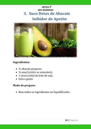10 | P á g i n a
3. Suco Detox de Abacate
Inibidor de Apetite
Ingredientes:
 ½ abacate pequeno.
 ½ maçã (retire as sementes).
 1 xícara (chá) de leite de soja.
 Gelo a gosto.
Modo de preparo:
 Bata todos os ingredientes no liquidificador.
 