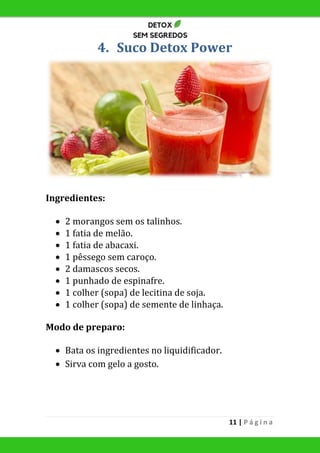 11 | P á g i n a
4. Suco Detox Power
Ingredientes:
 2 morangos sem os talinhos.
 1 fatia de melão.
 1 fatia de abacaxi.
 1 pêssego sem caroço.
 2 damascos secos.
 1 punhado de espinafre.
 1 colher (sopa) de lecitina de soja.
 1 colher (sopa) de semente de linhaça.
Modo de preparo:
 Bata os ingredientes no liquidificador.
 Sirva com gelo a gosto.
 