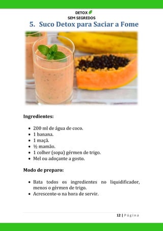 12 | P á g i n a
5. Suco Detox para Saciar a Fome
Ingredientes:
 200 ml de água de coco.
 1 banana.
 1 maçã.
 ½ mamão.
 1 colher (sopa) gérmen de trigo.
 Mel ou adoçante a gosto.
Modo de preparo:
 Bata todos os ingredientes no liquidificador,
menos o gérmen de trigo.
 Acrescente-o na hora de servir.
 