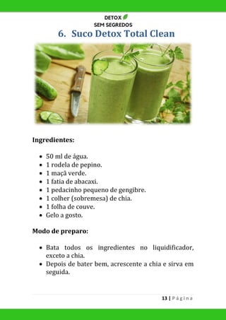 13 | P á g i n a
6. Suco Detox Total Clean
Ingredientes:
 50 ml de água.
 1 rodela de pepino.
 1 maçã verde.
 1 fatia de abacaxi.
 1 pedacinho pequeno de gengibre.
 1 colher (sobremesa) de chia.
 1 folha de couve.
 Gelo a gosto.
Modo de preparo:
 Bata todos os ingredientes no liquidificador,
exceto a chia.
 Depois de bater bem, acrescente a chia e sirva em
seguida.
 