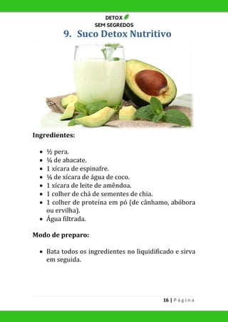 16 | P á g i n a
9. Suco Detox Nutritivo
Ingredientes:
 ½ pera.
 ¼ de abacate.
 1 xícara de espinafre.
 ¼ de xícara de água de coco.
 1 xícara de leite de amêndoa.
 1 colher de chá de sementes de chia.
 1 colher de proteína em pó (de cânhamo, abóbora
ou ervilha).
 Água filtrada.
Modo de preparo:
 Bata todos os ingredientes no liquidificado e sirva
em seguida.
 