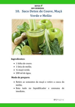 17 | P á g i n a
10. Suco Detox de Couve, Maçã
Verde e Melão
Ingredientes:
 1 folha de couve.
 1 fatia de melão.
 ½ maçã verde.
 200 ml de água.
Modo de preparo:
 Retire as sementes da maçã e retire a casca do
melão.
 Bata tudo no liquidificador e consuma de
imediato.
 