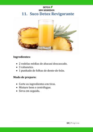 18 | P á g i n a
11. Suco Detox Revigorante
Ingredientes:
 2 rodelas médias de abacaxi descascado.
 3 rabanetes.
 1 punhado de folhas de dente-de-leão.
Modo de preparo:
 Corte os ingredientes em tiras.
 Misture bem e centrifugue.
 Sirva em seguida.
 