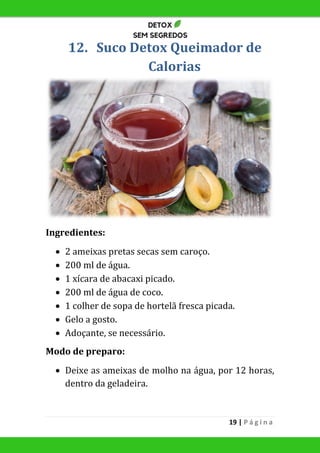 19 | P á g i n a
12. Suco Detox Queimador de
Calorias
Ingredientes:
 2 ameixas pretas secas sem caroço.
 200 ml de água.
 1 xícara de abacaxi picado.
 200 ml de água de coco.
 1 colher de sopa de hortelã fresca picada.
 Gelo a gosto.
 Adoçante, se necessário.
Modo de preparo:
 Deixe as ameixas de molho na água, por 12 horas,
dentro da geladeira.
 