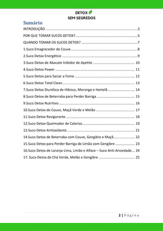 2 | P á g i n a
Sumário
INTRODUÇÃO ...............................................................................................3
POR QUE TOMAR SUCOS DETOX?................................................................5
QUANDO TOMAR OS SUCOS DETOX? ..........................................................7
1.Suco Emagrecedor de Couve.....................................................................8
2.Suco Detox Energético ..............................................................................9
3.Suco Detox de Abacate Inibidor de Apetite ........................................... 10
4.Suco Detox Power .................................................................................. 11
5.Suco Detox para Saciar a Fome .............................................................. 12
6.Suco Detox Total Clean........................................................................... 13
7.Suco Detox Diurético de Hibisco, Morango e Hortelã............................ 14
8.Suco Detox de Beterraba para Perder Barriga ....................................... 15
9.Suco Detox Nutritivo .............................................................................. 16
10.Suco Detox de Couve, Maçã Verde e Melão ........................................ 17
11.Suco Detox Revigorante ....................................................................... 18
12.Suco Detox Queimador de Calorias...................................................... 19
13.Suco Detox Antioxidante...................................................................... 21
14.Suco Detox de Beterraba com Couve, Gengibre e Maçã...................... 22
15.Suco Detox para Perder Barriga de Limão com Gengibre .................... 23
16.Suco Detox de Laranja-Lima, Limão e Alface – Suco Anti-Ansiedade... 24
17. Suco Detox de Chá Verde, Melão e Gengibre ..................................... 25
 