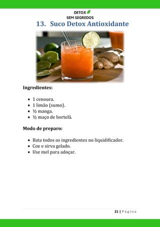 21 | P á g i n a
13. Suco Detox Antioxidante
Ingredientes:
 1 cenoura.
 1 limão (sumo).
 ½ manga.
 ½ maço de hortelã.
Modo de preparo:
 Bata todos os ingredientes no liquidificador.
 Coe e sirva gelado.
 Use mel para adoçar.
 