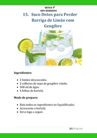 23 | P á g i n a
15. Suco Detox para Perder
Barriga de Limão com
Gengibre
Ingredientes:
 2 limões descascados.
 3 colheres de sopa de gengibre ralado.
 500 ml de água.
 4 folhas de hortelã.
Modo de preparo:
 Bata todos os ingredientes no liquidificador.
 Acrescente a hortelã.
 Sirva logo a seguir.
 