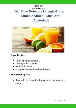 24 | P á g i n a
16. Suco Detox de Laranja-Lima,
Limão e Alface – Suco Anti-
Ansiedade
Ingredientes:
 1 limão pequeno (caldo).
 2 laranja-lima (caldo).
 6 folhas de alface.
 ½ copo de água mineral ou filtrada.
Modo de preparo:
 Bata tudo no liquidificador, coe e sirva com gelo a
gosto.
 