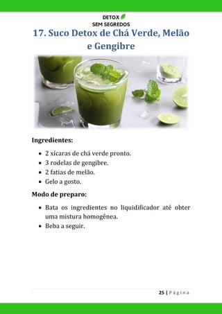 25 | P á g i n a
17. Suco Detox de Chá Verde, Melão
e Gengibre
Ingredientes:
 2 xícaras de chá verde pronto.
 3 rodelas de gengibre.
 2 fatias de melão.
 Gelo a gosto.
Modo de preparo:
 Bata os ingredientes no liquidificador até obter
uma mistura homogênea.
 Beba a seguir.
 