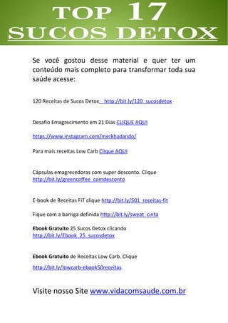 Se você gostou desse material e quer ter um
conteúdo mais completo para transformar toda sua
saúde acesse:
120 Receitas de Sucos Detox http://bit.ly/120_sucosdetox
Desafio Emagrecimento em 21 Dias CLIQUE AQUI
https://www.instagram.com/merkhadando/
Para mais receitas Low Carb Clique AQUI
Cápsulas emagrecedoras com super desconto. Clique
http://bit.ly/greencoffee_comdesconto
E-book de Receitas FiT clique http://bit.ly/501_receitas-fit
Fique com a barriga definida http://bit.ly/sweat_cinta
Ebook Gratuito 25 Sucos Detox clicando
http://bit.ly/Ebook_25_sucosdetox
Ebook Gratuito de Receitas Low Carb. Clique
http://bit.ly/lowcarb-ebook50receitas
Visite nosso Site www.vidacomsaude.com.br
 