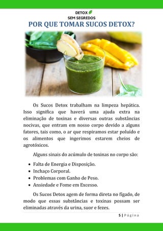 5 | P á g i n a
POR QUE TOMAR SUCOS DETOX?
Os Sucos Detox trabalham na limpeza hepática.
Isso significa que haverá uma ajuda extra na
eliminação de toxinas e diversas outras substâncias
nocivas, que entram em nosso corpo devido a alguns
fatores, tais como, o ar que respiramos estar poluído e
os alimentos que ingerimos estarem cheios de
agrotóxicos.
Alguns sinais do acúmulo de toxinas no corpo são:
 Falta de Energia e Disposição.
 Inchaço Corporal.
 Problemas com Ganho de Peso.
 Ansiedade e Fome em Excesso.
Os Sucos Detox agem de forma direta no fígado, de
modo que essas substâncias e toxinas possam ser
eliminadas através da urina, suor e fezes.
 