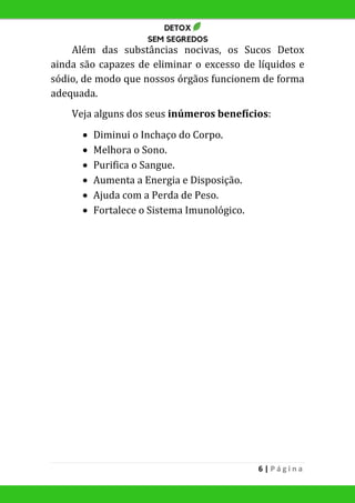 6 | P á g i n a
Além das substâncias nocivas, os Sucos Detox
ainda são capazes de eliminar o excesso de líquidos e
sódio, de modo que nossos órgãos funcionem de forma
adequada.
Veja alguns dos seus inúmeros benefícios:
 Diminui o Inchaço do Corpo.
 Melhora o Sono.
 Purifica o Sangue.
 Aumenta a Energia e Disposição.
 Ajuda com a Perda de Peso.
 Fortalece o Sistema Imunológico.
 