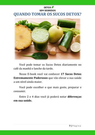 7 | P á g i n a
QUANDO TOMAR OS SUCOS DETOX?
Você pode tomar os Sucos Detox diariamente no
café da manhã e lanche da tarde.
Nesse E-book você vai conhecer 17 Sucos Detox
Extremamente Poderosos que vão elevar a sua saúde
a um nível ainda maior.
Você pode escolher o que mais goste, preparar e
consumir.
Entre 2 e 4 dias você já poderá notar diferenças
em sua saúde.
 