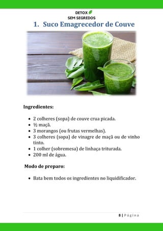 8 | P á g i n a
1. Suco Emagrecedor de Couve
Ingredientes:
 2 colheres (sopa) de couve crua picada.
 ½ maçã.
 3 morangos (ou frutas vermelhas).
 3 colheres (sopa) de vinagre de maçã ou de vinho
tinto.
 1 colher (sobremesa) de linhaça triturada.
 200 ml de água.
Modo de preparo:
 Bata bem todos os ingredientes no liquidificador.
 