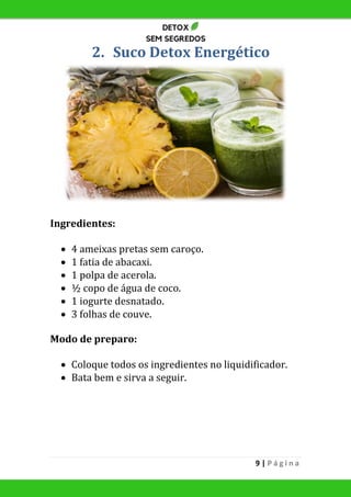 9 | P á g i n a
2. Suco Detox Energético
Ingredientes:
 4 ameixas pretas sem caroço.
 1 fatia de abacaxi.
 1 polpa de acerola.
 ½ copo de água de coco.
 1 iogurte desnatado.
 3 folhas de couve.
Modo de preparo:
 Coloque todos os ingredientes no liquidificador.
 Bata bem e sirva a seguir.
 