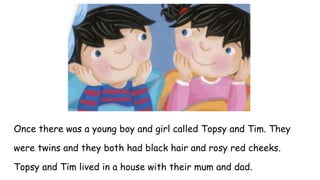 Once there was a young boy and girl called Topsy and Tim. They
were twins and they both had black hair and rosy red cheeks.
Topsy and Tim lived in a house with their mum and dad.
 