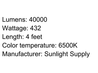 Lumens: 40000
Wattage: 432
Length: 4 feet
Color temperature: 6500K
Manufacturer: Sunlight Supply
 