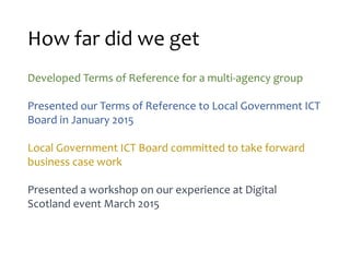 How far did we get
Developed Terms of Reference for a multi-agency group
Presented our Terms of Reference to Local Government ICT
Board in January 2015
Local Government ICT Board committed to take forward
business case work
Presented a workshop on our experience at Digital
Scotland event March 2015
 