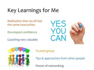 Key Learnings for Me
Realisation that we all had
the same insecurities
Developed confidence
Coaching very valuable
Trusted group
Tips & approaches from other people
Power of networking
 