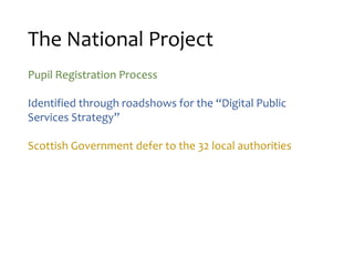 The National Project
Pupil Registration Process
Identified through roadshows for the “Digital Public
Services Strategy”
Scottish Government defer to the 32 local authorities
 